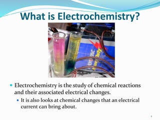 What is Electrochemistry?
 Electrochemistry is the study of chemical reactions
and their associated electrical changes.
 It is also looks at chemical changes that an electrical
current can bring about.
2
 