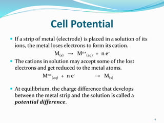 Cell Potential
 If a strip of metal (electrode) is placed in a solution of its
ions, the metal loses electrons to form its cation.
M(s) → Mn+
(aq) + n e-
 The cations in solution may accept some of the lost
electrons and get reduced to the metal atoms.
Mn+
(aq) + n e- → M(s)
 At equilibrium, the charge difference that develops
between the metal strip and the solution is called a
potential difference.
4
 