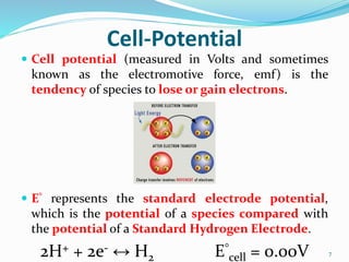 Cell-Potential
 Cell potential (measured in Volts and sometimes
known as the electromotive force, emf) is the
tendency of species to lose or gain electrons.
 E° represents the standard electrode potential,
which is the potential of a species compared with
the potential of a Standard Hydrogen Electrode.
2H+ + 2e- ↔ H2 E°
cell = 0.00V 7
 