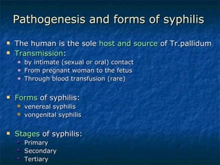 Pathogenesis and forms of syphilis The human is the sole  host and source  of Tr.pallidum Transmission : by intimate (sexual or oral) contact From pregnant woman to the fetus Through blood transfusion (rare) Forms  of syphilis: venereal syphilis vongenital syphilis Stages  of syphilis: Primary  Secondary  Tertiary  