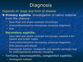 Diagnosis  Depends on stage and form of disease Primary syphilis.  Investigation of native material from the chancre  Dare-field and phase-contrast microscopy Immunofluorescence microscopy (express diagnosis) PCR Secondary syphilis.  Dare-field and phase-contrast microscopy material from lesions and lymph nodes  Immunofluorescence microscopy (express diagnosis) PCR (lesions and blood) Serological method: nonspecific and specific serologic test for antitreponemal antibody revealing  Tertiary, neurosyphilis, congenital syphilis. Serological method.  