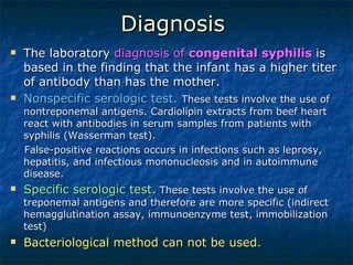 Diagnosis  The laboratory  diagnosis of  congenital syphilis  is based in the finding that the infant has a higher titer of antibody than has the mother.  Nonspecific serologic test.   These tests involve the use of nontreponemal antigens. Cardiolipin extracts from beef heart react with antibodies in serum samples from patients with syphilis (Wasserman test).  False-positive reactions occurs in infections such as leprosy, hepatitis, and infectious mononucleosis and in autoimmune disease.  Specific serologic test.  These tests involve the use of treponemal antigens and therefore are more specific (indirect hemagglutination assay, immunoenzyme test, immobilization test) Bacteriological method can not be used. 