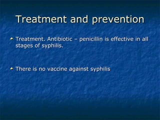 Treatment and prevention Treatment. Antibiotic – penicillin is effective in all stages of syphilis. There is no vaccine against syphilis 