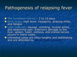 Pathogenesis of relapsing fever The incubation period  – 2 to 15 days Early sings : high fever, headache, shaking chills, and fatigue Later features : nausea, vomiting, muscle aches, and abdominal pain. Extensive damage to the liver, spleen, heart, kidneys, and cranial nerves occurs in many cases.  Untreated cases are often lengthy and debilitating and are attended by  5% to 40% mortality .  