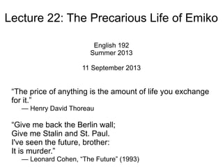Lecture 22: The Precarious Life of Emiko
English 192
Summer 2013
11 September 2013
“[T]he cost of a thing is the amount of what I will call life
which is required to be exchanged for it, immediately or
in the long run.”
— Henry David Thoreau
“Give me back the Berlin wall;
Give me Stalin and St. Paul.
I've seen the future, brother:
It is murder.”
— Leonard Cohen, “The Future” (1993)
 