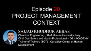 1
1
SAJJAD KHUDHUR ABBAS
Chemical Engineering , Al-Muthanna University, Iraq
Oil & Gas Safety and Health Professional – OSHACADEMY
Trainer of Trainers (TOT) - Canadian Center of Human
Development
Episode 20
PROJECT MANAGEMENT
CONTEXT
 