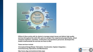 16
O'Brien & Gere works with its clients to manage project issues and deliver high quality
services throughout the entire life cycle of a project. Our experienced project teams, which
comprise engineers, scientists, construction and operations personnel, developed this
model to demonstrate the services we have to offer.
These services include:
•Conceptual Design/Study; Fabrication; Construction; System Integration ;
Commissioning; Operations and Maintenance
http://www.obg.com/solutions/index.aspx
 