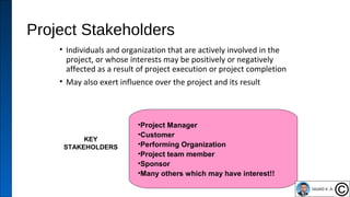 Project Stakeholders
• Individuals and organization that are actively involved in the
project, or whose interests may be positively or negatively
affected as a result of project execution or project completion
• May also exert influence over the project and its result
18
KEY
STAKEHOLDERS
•Project Manager
•Customer
•Performing Organization
•Project team member
•Sponsor
•Many others which may have interest!!
 
