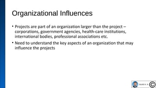 Organizational Influences
• Projects are part of an organization larger than the project –
corporations, government agencies, health-care institutions,
international bodies, professional associations etc.
• Need to understand the key aspects of an organization that may
influence the projects
22
 
