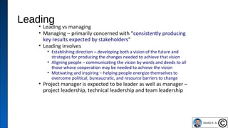 Leading
• Leading vs managing
• Managing – primarily concerned with “consistently producing
key results expected by stakeholders”
• Leading involves
• Establishing direction – developing both a vision of the future and
strategies for producing the changes needed to achieve that vision
• Aligning people – communicating the vision by words and deeds to all
those whose cooperation may be needed to achieve the vision
• Motivating and inspiring – helping people energize themselves to
overcome political, bureaucratic, and resource barriers to change
• Project manager is expected to be leader as well as manager –
project leadership, technical leadership and team leadership
35
 
