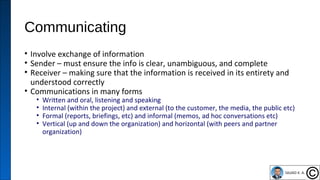 Communicating
• Involve exchange of information
• Sender – must ensure the info is clear, unambiguous, and complete
• Receiver – making sure that the information is received in its entirety and
understood correctly
• Communications in many forms
• Written and oral, listening and speaking
• Internal (within the project) and external (to the customer, the media, the public etc)
• Formal (reports, briefings, etc) and informal (memos, ad hoc conversations etc)
• Vertical (up and down the organization) and horizontal (with peers and partner
organization)
36
 