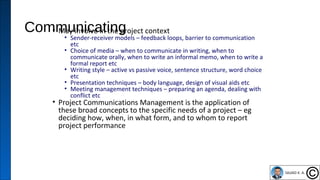 Communicating• May involve in the project context
• Sender-receiver models – feedback loops, barrier to communication
etc
• Choice of media – when to communicate in writing, when to
communicate orally, when to write an informal memo, when to write a
formal report etc
• Writing style – active vs passive voice, sentence structure, word choice
etc
• Presentation techniques – body language, design of visual aids etc
• Meeting management techniques – preparing an agenda, dealing with
conflict etc
• Project Communications Management is the application of
these broad concepts to the specific needs of a project – eg
deciding how, when, in what form, and to whom to report
project performance
37
 