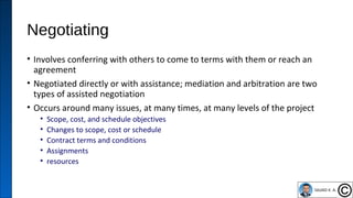 Negotiating
• Involves conferring with others to come to terms with them or reach an
agreement
• Negotiated directly or with assistance; mediation and arbitration are two
types of assisted negotiation
• Occurs around many issues, at many times, at many levels of the project
• Scope, cost, and schedule objectives
• Changes to scope, cost or schedule
• Contract terms and conditions
• Assignments
• resources
39
 