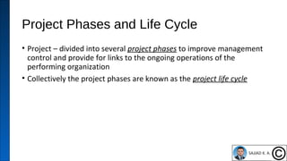 Project Phases and Life Cycle
• Project – divided into several project phases to improve management
control and provide for links to the ongoing operations of the
performing organization
• Collectively the project phases are known as the project life cycle
4
 