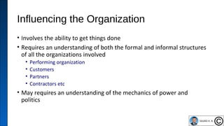 Influencing the Organization
• Involves the ability to get things done
• Requires an understanding of both the formal and informal structures
of all the organizations involved
• Performing organization
• Customers
• Partners
• Contractors etc
• May requires an understanding of the mechanics of power and
politics
41
 