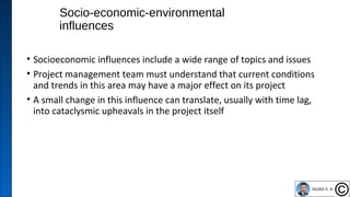 Socio-economic-environmental
influences
• Socioeconomic influences include a wide range of topics and issues
• Project management team must understand that current conditions
and trends in this area may have a major effect on its project
• A small change in this influence can translate, usually with time lag,
into cataclysmic upheavals in the project itself
43
 