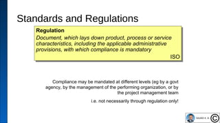 Standards and Regulations
45
Regulation
Document, which lays down product, process or service
characteristics, including the applicable administrative
provisions, with which compliance is mandatory
ISO
Regulation
Document, which lays down product, process or service
characteristics, including the applicable administrative
provisions, with which compliance is mandatory
ISO
Compliance may be mandated at different levels (eg by a govt
agency, by the management of the performing organization, or by
the project management team
i.e. not necessarily through regulation only!
 