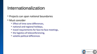 Internationalization
• Projects can span national boundaries
• Must consider
• Effect of time-zone differences,
• national and regional holidays,
• travel requirements for face-to-face meetings,
• the logistics of teleconferencing,
• volatile political differences
46
 
