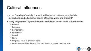 Cultural Influences
• Is the “totality of socially transmitted behavior patterns, arts, beliefs,
institutions, and all other products of human work and thought”
• Every project must operate within a context of one or more cultural norms
• Political
• Economic
• Demographic
• Educational
• Ethical
• Ethnic
• Religious, areas of practice, belief
• Attitudes that affect the way that people and organizations interacts
47
 