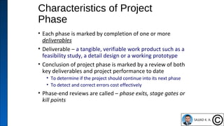 Characteristics of Project
Phase
• Each phase is marked by completion of one or more
deliverables
• Deliverable – a tangible, verifiable work product such as a
feasibility study, a detail design or a working prototype
• Conclusion of project phase is marked by a review of both
key deliverables and project performance to date
• To determine if the project should continue into its next phase
• To detect and correct errors cost effectively
• Phase-end reviews are called – phase exits, stage gates or
kill points
5
 