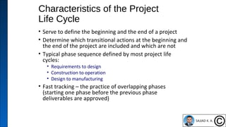 Characteristics of the Project
Life Cycle
• Serve to define the beginning and the end of a project
• Determine which transitional actions at the beginning and
the end of the project are included and which are not
• Typical phase sequence defined by most project life
cycles:
• Requirements to design
• Construction to operation
• Design to manufacturing
• Fast tracking – the practice of overlapping phases
(starting one phase before the previous phase
deliverables are approved)
6
 