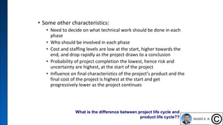 • Some other characteristics:
• Need to decide on what technical work should be done in each
phase
• Who should be involved in each phase
• Cost and staffing levels are low at the start, higher towards the
end, and drop rapidly as the project draws to a conclusion
• Probability of project completion the lowest, hence risk and
uncertainty are highest, at the start of the project
• Influence on final characteristics of the project’s product and the
final cost of the project is highest at the start and get
progressively lower as the project continues
7
What is the difference between project life cycle and
product life cycle??
 