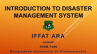 INTRODUCTION TO DISASTER
MANAGEMENT SYSTEM
IFFAT ARA
Lecturer
DHSM, FASS
B a n g l a d e s h U n i v e r s i t y o f P r o f e s s i o n a l s
 
