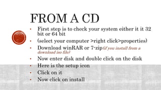 • First step is to check your system either it it 32
bit or 64 bit
• (select your computer >right click>properties)
• Download winRAR or 7-zip(if you install from a
download iso file)
• Now enter disk and double click on the disk
• Here is the setup icon
• Click on it
• Now click on install
 