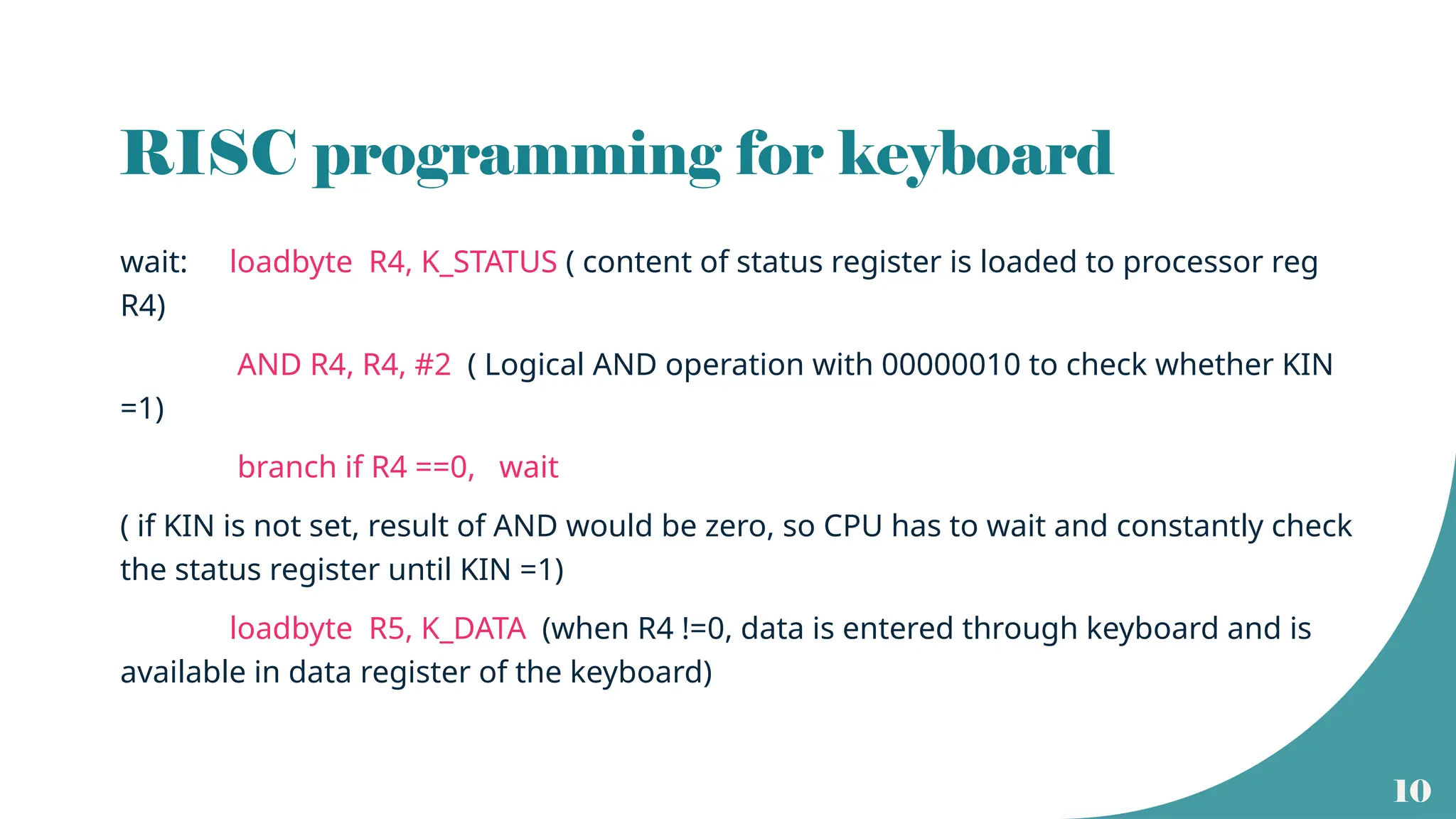 10
RISC programming for keyboard
wait: loadbyte R4, K_STATUS ( content of status register is loaded to processor reg
R4)
AND R4, R4, #2 ( Logical AND operation with 00000010 to check whether KIN
=1)
branch if R4 ==0, wait
( if KIN is not set, result of AND would be zero, so CPU has to wait and constantly check
the status register until KIN =1)
loadbyte R5, K_DATA (when R4 !=0, data is entered through keyboard and is
available in data register of the keyboard)
 