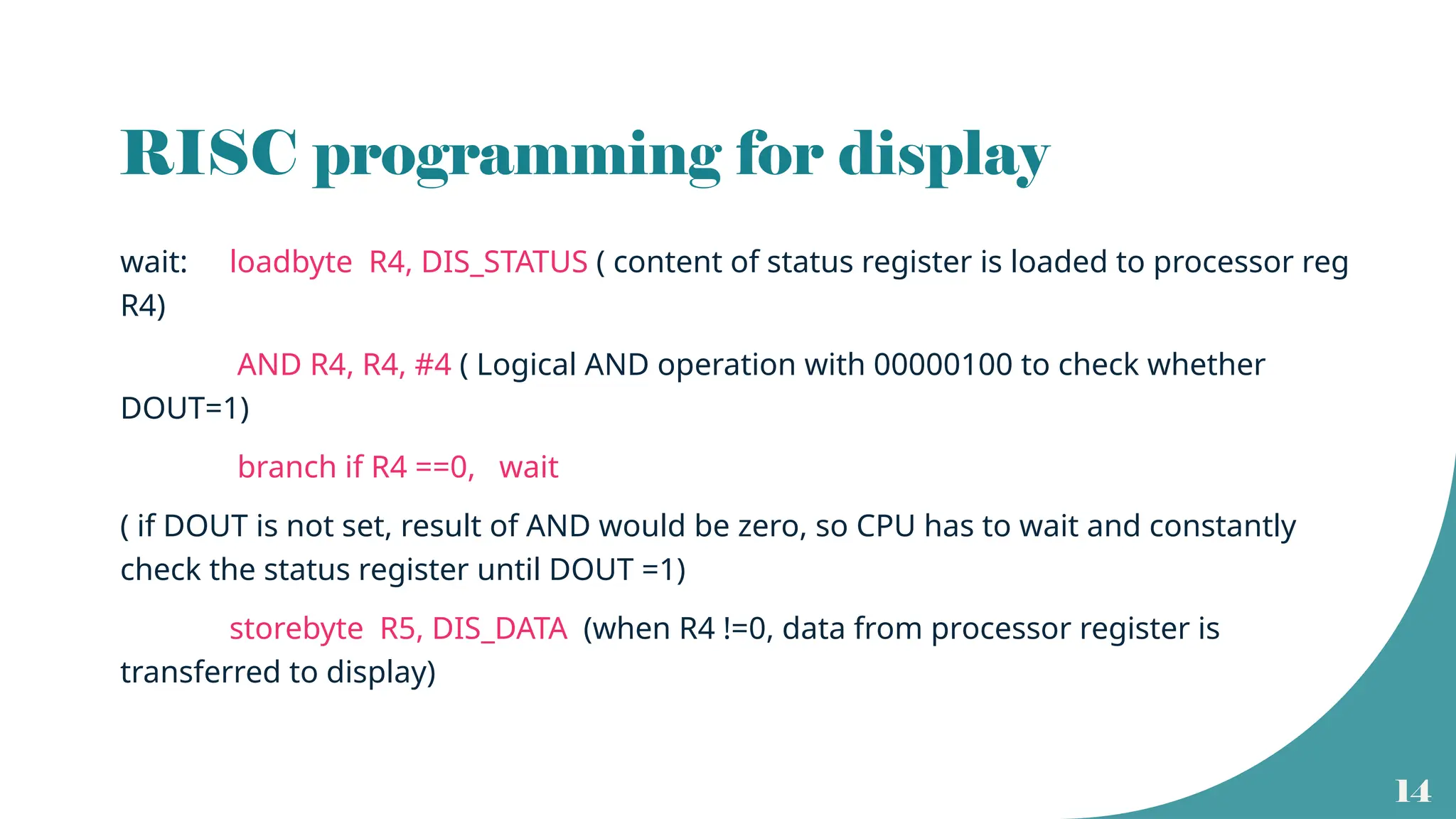 14
RISC programming for display
wait: loadbyte R4, DIS_STATUS ( content of status register is loaded to processor reg
R4)
AND R4, R4, #4 ( Logical AND operation with 00000100 to check whether
DOUT=1)
branch if R4 ==0, wait
( if DOUT is not set, result of AND would be zero, so CPU has to wait and constantly
check the status register until DOUT =1)
storebyte R5, DIS_DATA (when R4 !=0, data from processor register is
transferred to display)
 