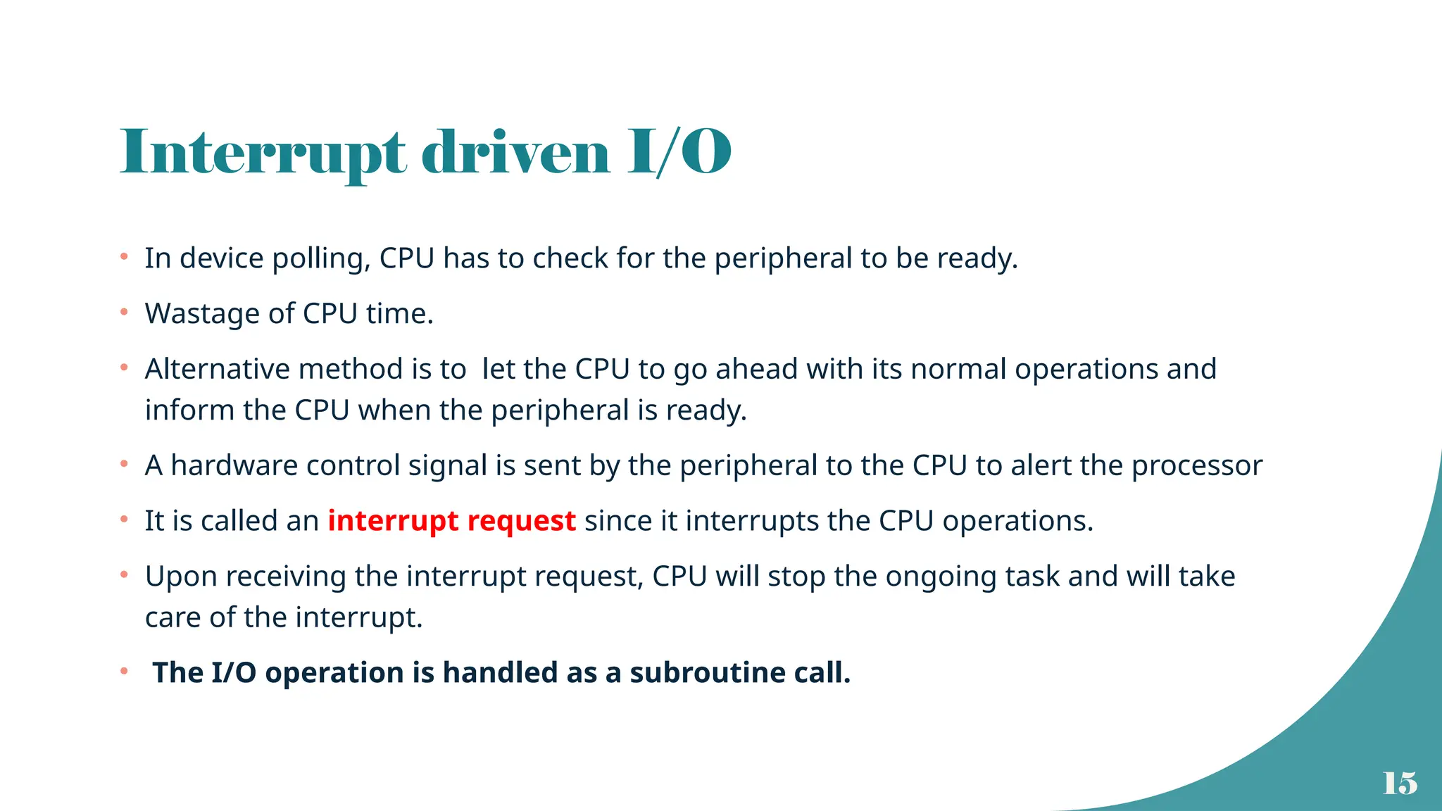 15
Interrupt driven I/O
• In device polling, CPU has to check for the peripheral to be ready.
• Wastage of CPU time.
• Alternative method is to let the CPU to go ahead with its normal operations and
inform the CPU when the peripheral is ready.
• A hardware control signal is sent by the peripheral to the CPU to alert the processor
• It is called an interrupt request since it interrupts the CPU operations.
• Upon receiving the interrupt request, CPU will stop the ongoing task and will take
care of the interrupt.
• The I/O operation is handled as a subroutine call.
 