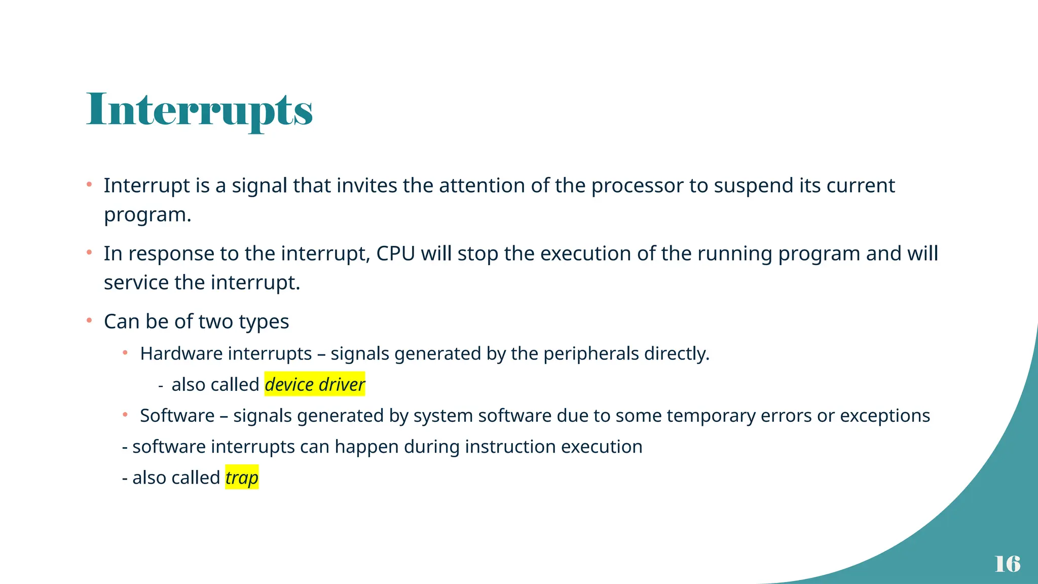 16
Interrupts
• Interrupt is a signal that invites the attention of the processor to suspend its current
program.
• In response to the interrupt, CPU will stop the execution of the running program and will
service the interrupt.
• Can be of two types
• Hardware interrupts – signals generated by the peripherals directly.
- also called device driver
• Software – signals generated by system software due to some temporary errors or exceptions
- software interrupts can happen during instruction execution
- also called trap
 