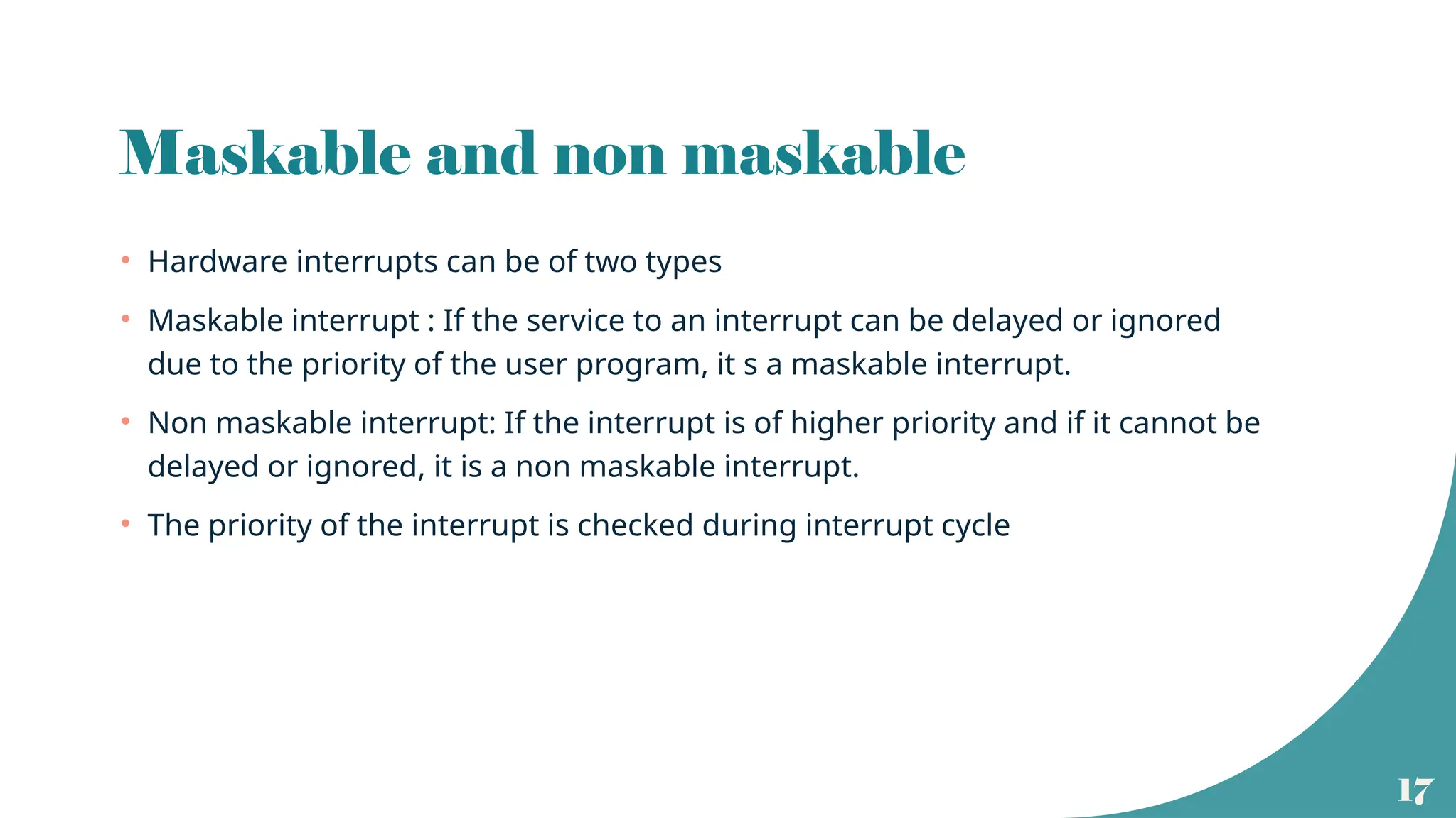 17
Maskable and non maskable
• Hardware interrupts can be of two types
• Maskable interrupt : If the service to an interrupt can be delayed or ignored
due to the priority of the user program, it s a maskable interrupt.
• Non maskable interrupt: If the interrupt is of higher priority and if it cannot be
delayed or ignored, it is a non maskable interrupt.
• The priority of the interrupt is checked during interrupt cycle
 