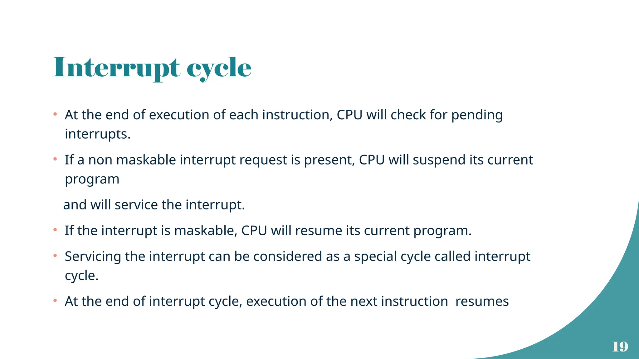 19
Interrupt cycle
• At the end of execution of each instruction, CPU will check for pending
interrupts.
• If a non maskable interrupt request is present, CPU will suspend its current
program
and will service the interrupt.
• If the interrupt is maskable, CPU will resume its current program.
• Servicing the interrupt can be considered as a special cycle called interrupt
cycle.
• At the end of interrupt cycle, execution of the next instruction resumes
 