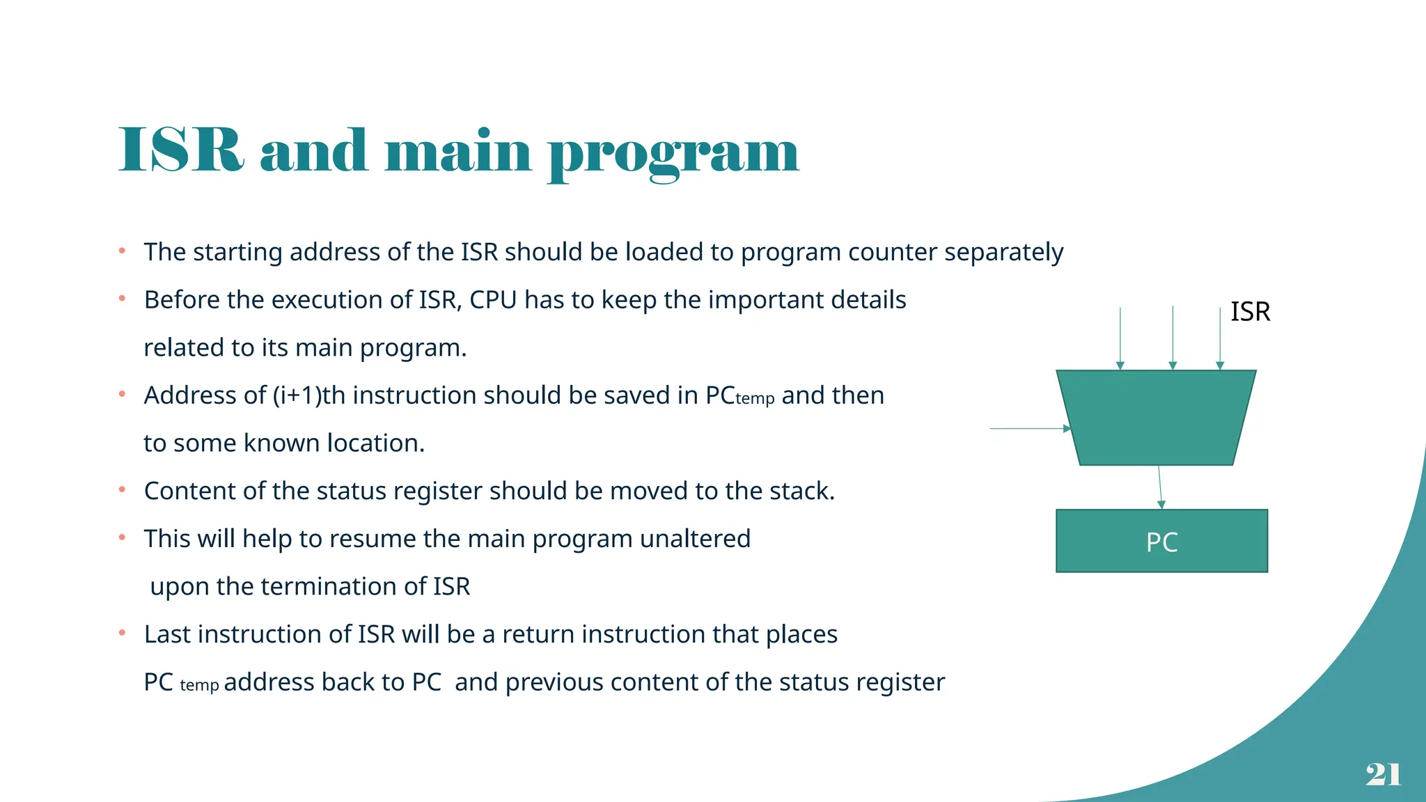 21
ISR and main program
• The starting address of the ISR should be loaded to program counter separately
• Before the execution of ISR, CPU has to keep the important details
related to its main program.
• Address of (i+1)th instruction should be saved in PCtemp and then
to some known location.
• Content of the status register should be moved to the stack.
• This will help to resume the main program unaltered
upon the termination of ISR
• Last instruction of ISR will be a return instruction that places
PC temp address back to PC and previous content of the status register
PC
ISR
 