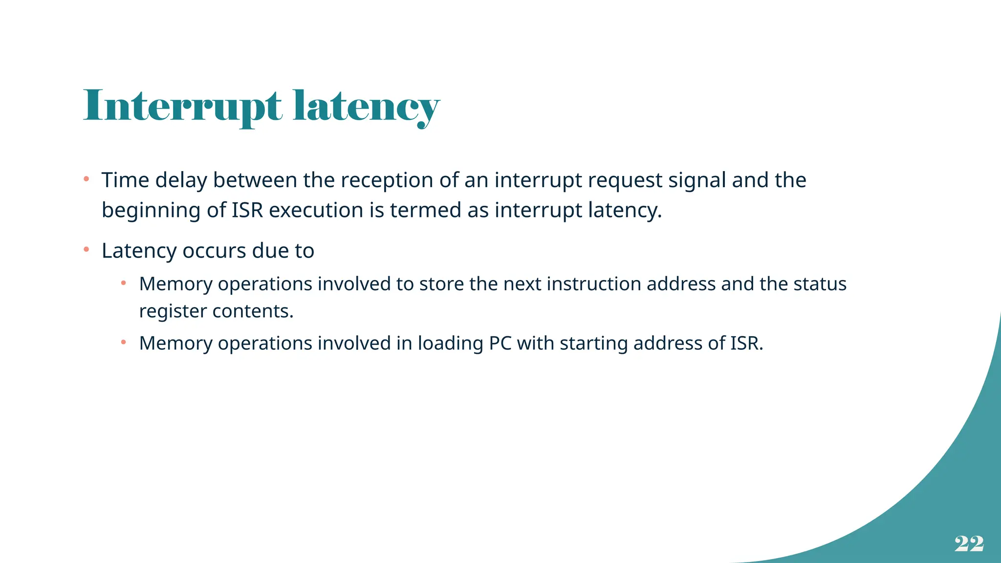 22
Interrupt latency
• Time delay between the reception of an interrupt request signal and the
beginning of ISR execution is termed as interrupt latency.
• Latency occurs due to
• Memory operations involved to store the next instruction address and the status
register contents.
• Memory operations involved in loading PC with starting address of ISR.
 