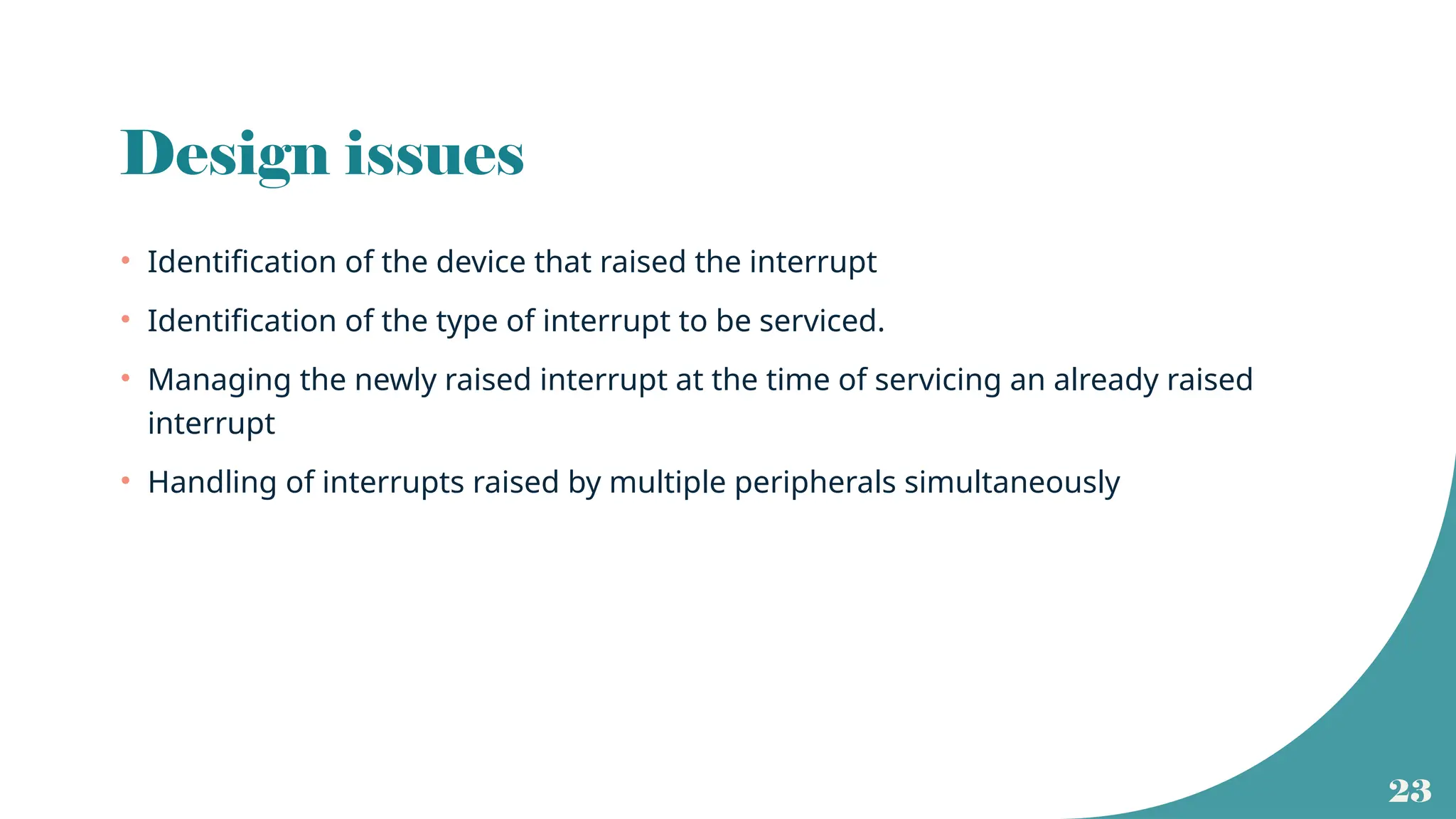 23
Design issues
• Identification of the device that raised the interrupt
• Identification of the type of interrupt to be serviced.
• Managing the newly raised interrupt at the time of servicing an already raised
interrupt
• Handling of interrupts raised by multiple peripherals simultaneously
 