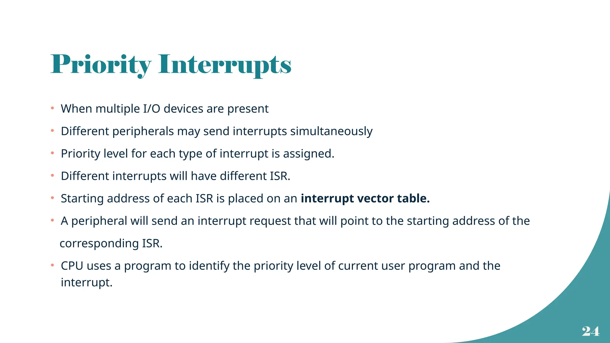 24
Priority Interrupts
• When multiple I/O devices are present
• Different peripherals may send interrupts simultaneously
• Priority level for each type of interrupt is assigned.
• Different interrupts will have different ISR.
• Starting address of each ISR is placed on an interrupt vector table.
• A peripheral will send an interrupt request that will point to the starting address of the
corresponding ISR.
• CPU uses a program to identify the priority level of current user program and the
interrupt.
 