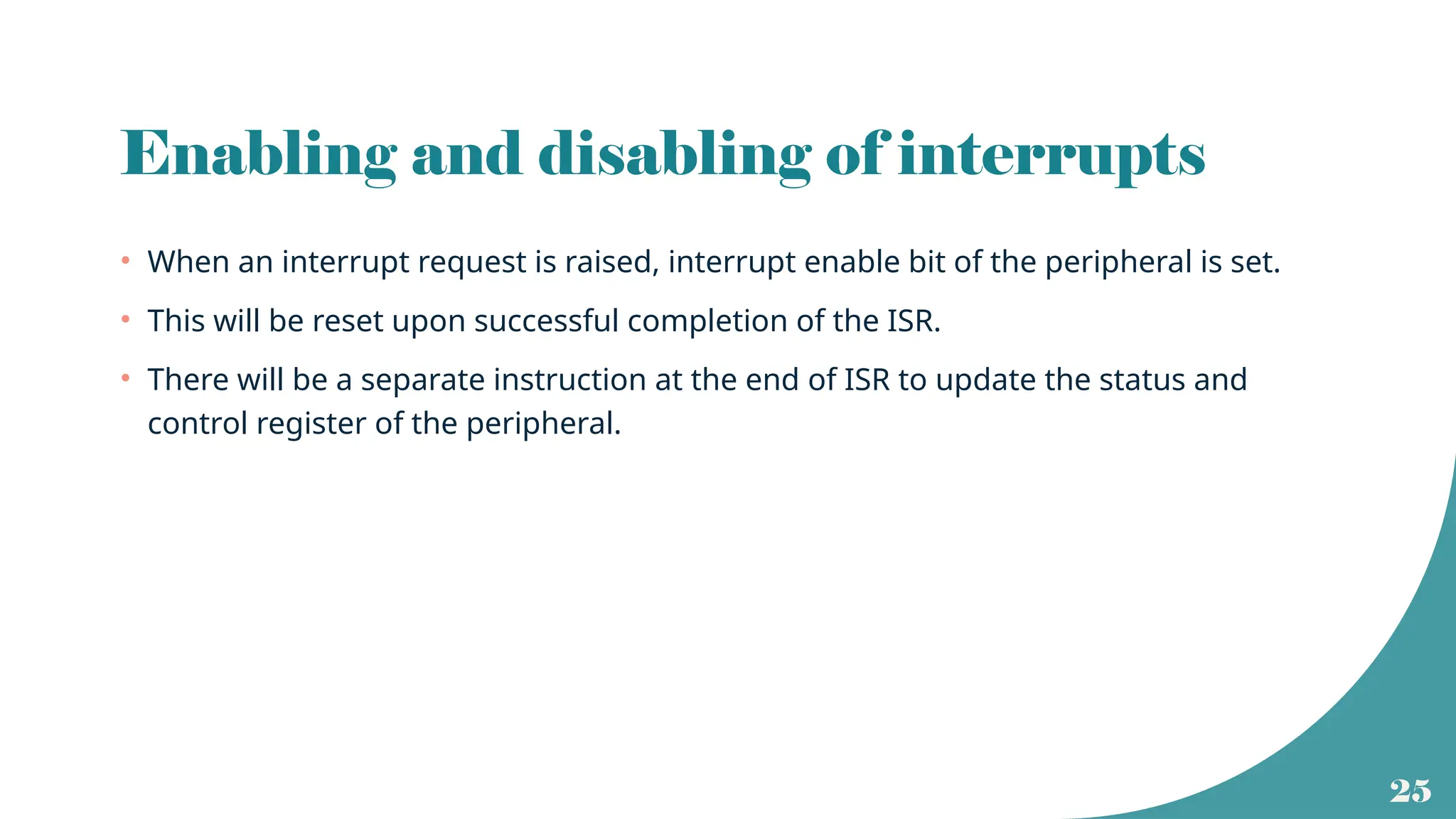 25
Enabling and disabling of interrupts
• When an interrupt request is raised, interrupt enable bit of the peripheral is set.
• This will be reset upon successful completion of the ISR.
• There will be a separate instruction at the end of ISR to update the status and
control register of the peripheral.
 