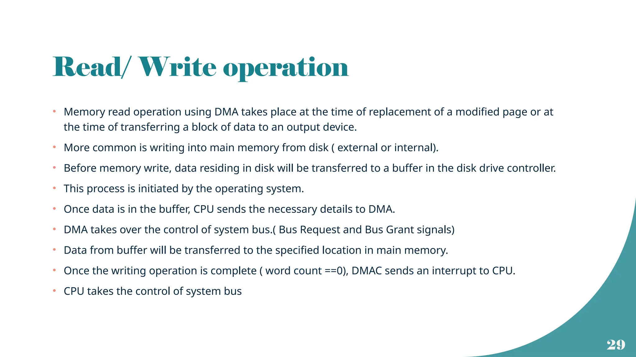 29
Read/ Write operation
• Memory read operation using DMA takes place at the time of replacement of a modified page or at
the time of transferring a block of data to an output device.
• More common is writing into main memory from disk ( external or internal).
• Before memory write, data residing in disk will be transferred to a buffer in the disk drive controller.
• This process is initiated by the operating system.
• Once data is in the buffer, CPU sends the necessary details to DMA.
• DMA takes over the control of system bus.( Bus Request and Bus Grant signals)
• Data from buffer will be transferred to the specified location in main memory.
• Once the writing operation is complete ( word count ==0), DMAC sends an interrupt to CPU.
• CPU takes the control of system bus
 