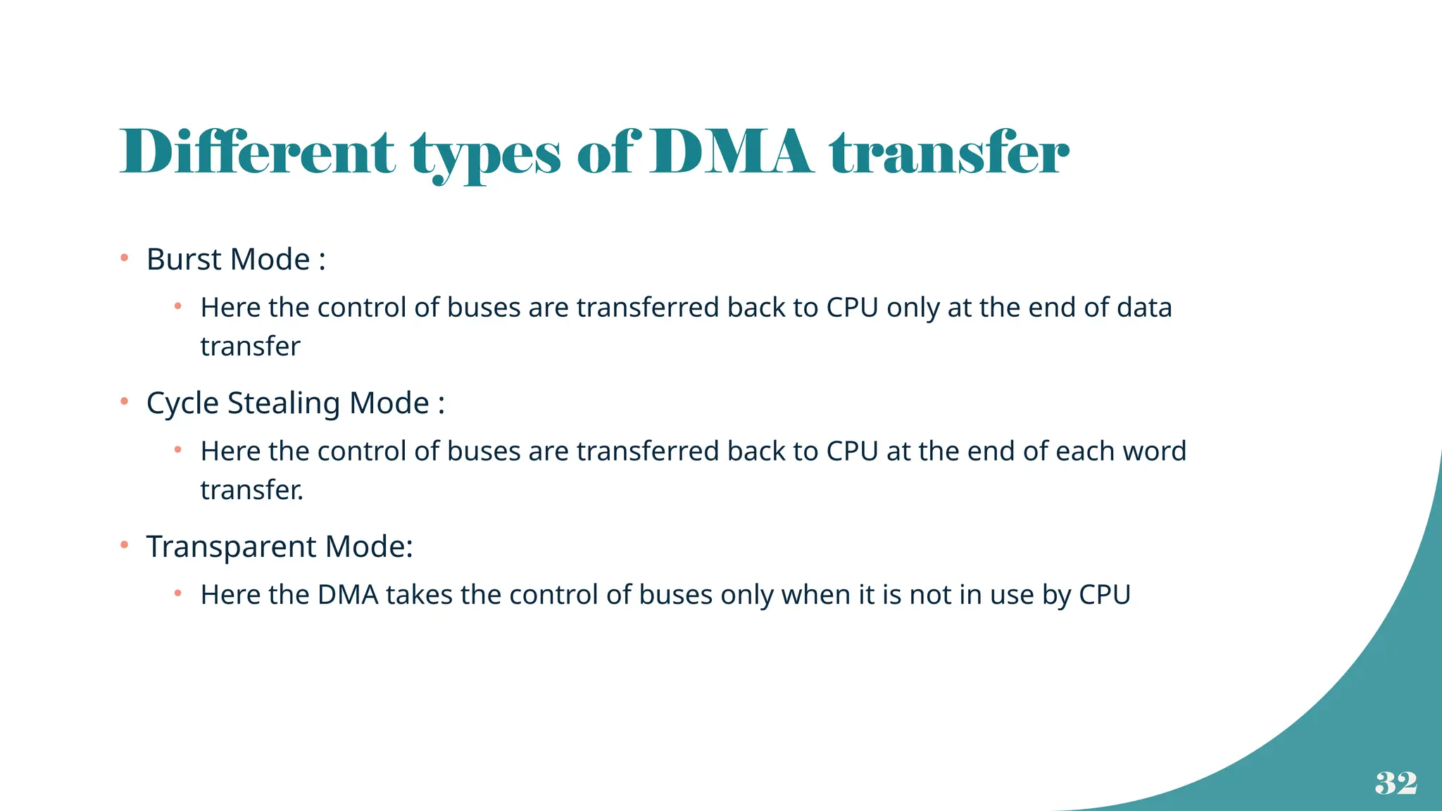 32
Different types of DMA transfer
• Burst Mode :
• Here the control of buses are transferred back to CPU only at the end of data
transfer
• Cycle Stealing Mode :
• Here the control of buses are transferred back to CPU at the end of each word
transfer.
• Transparent Mode:
• Here the DMA takes the control of buses only when it is not in use by CPU
 