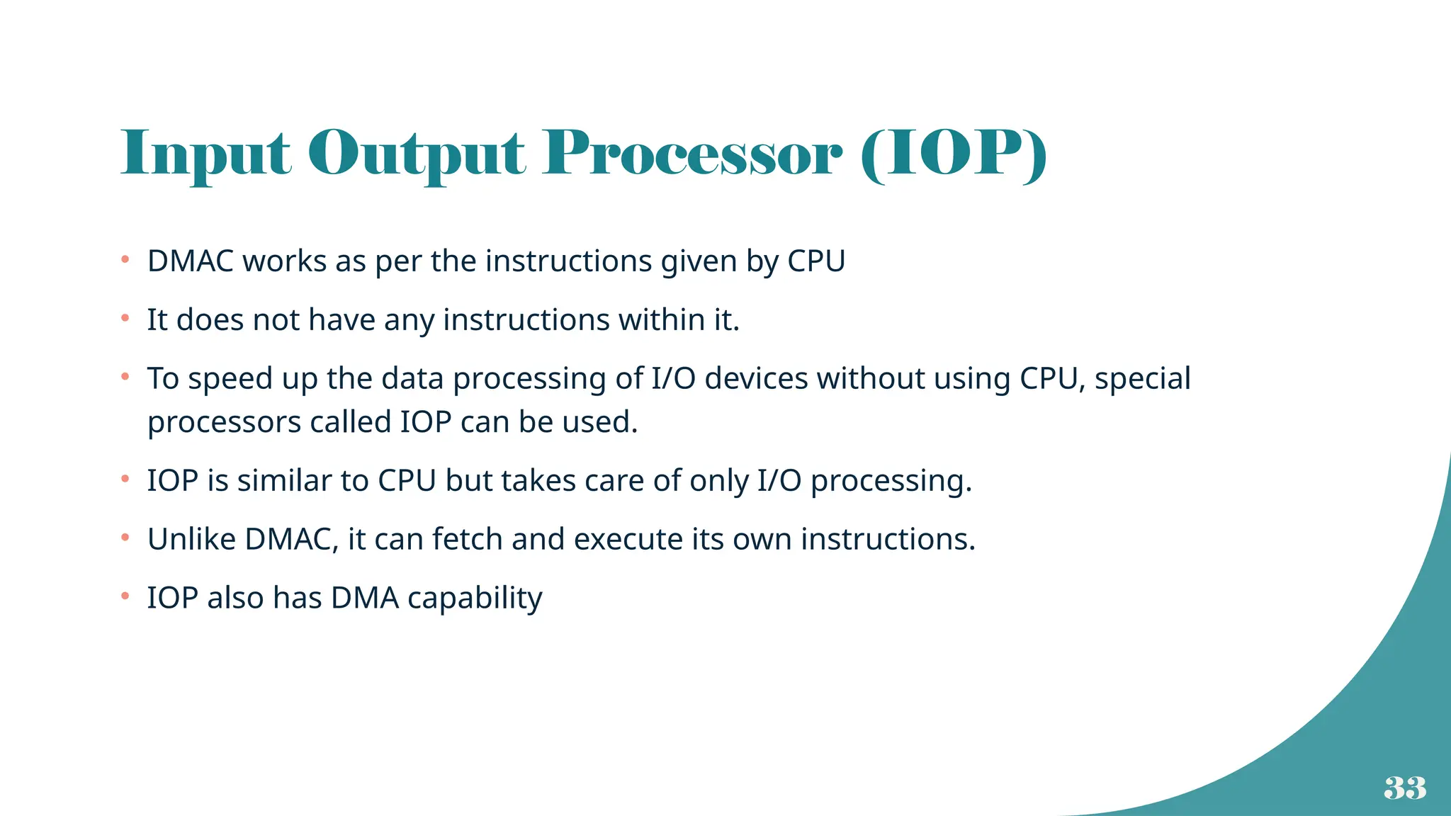 33
Input Output Processor (IOP)
• DMAC works as per the instructions given by CPU
• It does not have any instructions within it.
• To speed up the data processing of I/O devices without using CPU, special
processors called IOP can be used.
• IOP is similar to CPU but takes care of only I/O processing.
• Unlike DMAC, it can fetch and execute its own instructions.
• IOP also has DMA capability
 