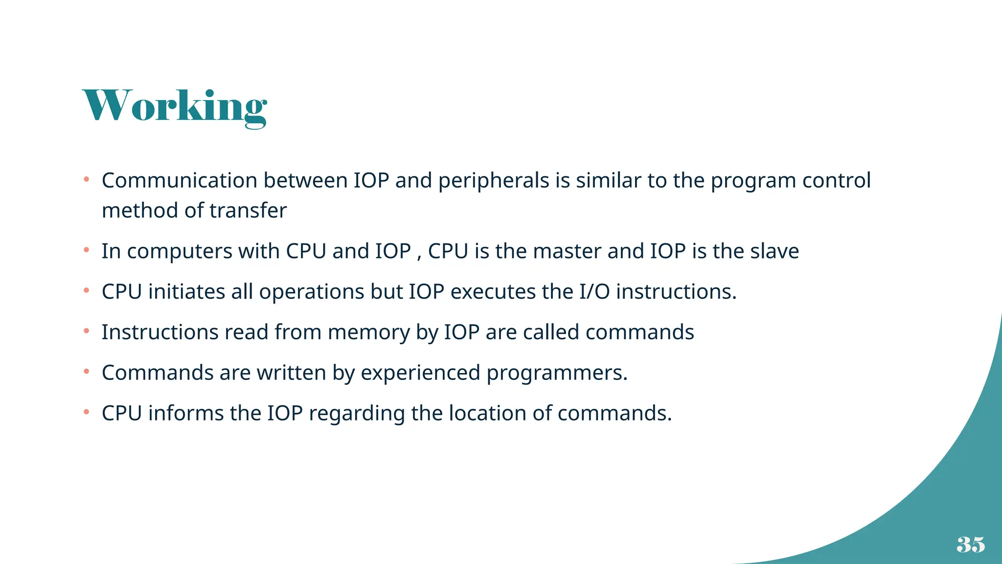 35
Working
• Communication between IOP and peripherals is similar to the program control
method of transfer
• In computers with CPU and IOP , CPU is the master and IOP is the slave
• CPU initiates all operations but IOP executes the I/O instructions.
• Instructions read from memory by IOP are called commands
• Commands are written by experienced programmers.
• CPU informs the IOP regarding the location of commands.
 