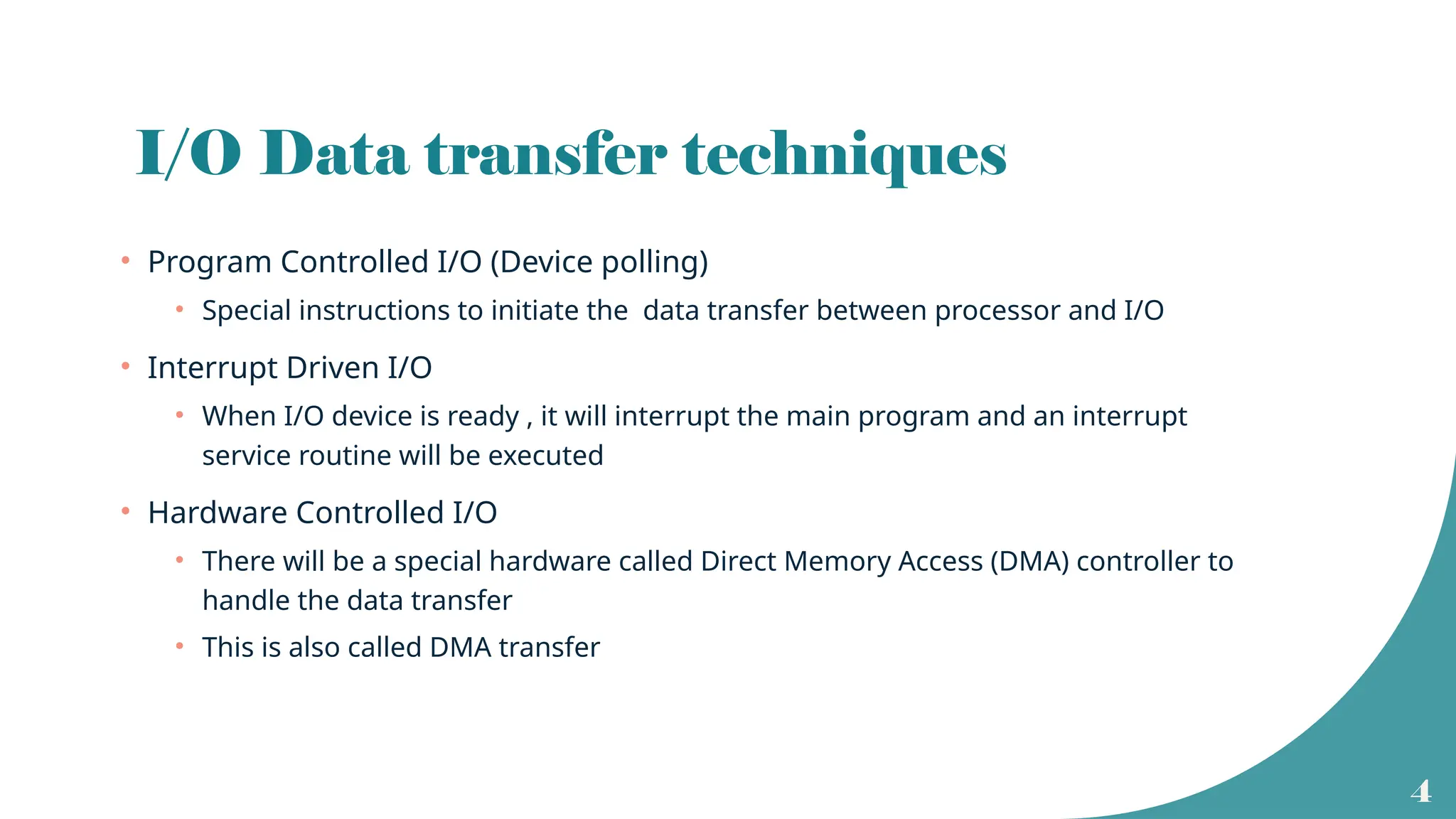 4
I/O Data transfer techniques
• Program Controlled I/O (Device polling)
• Special instructions to initiate the data transfer between processor and I/O
• Interrupt Driven I/O
• When I/O device is ready , it will interrupt the main program and an interrupt
service routine will be executed
• Hardware Controlled I/O
• There will be a special hardware called Direct Memory Access (DMA) controller to
handle the data transfer
• This is also called DMA transfer
 