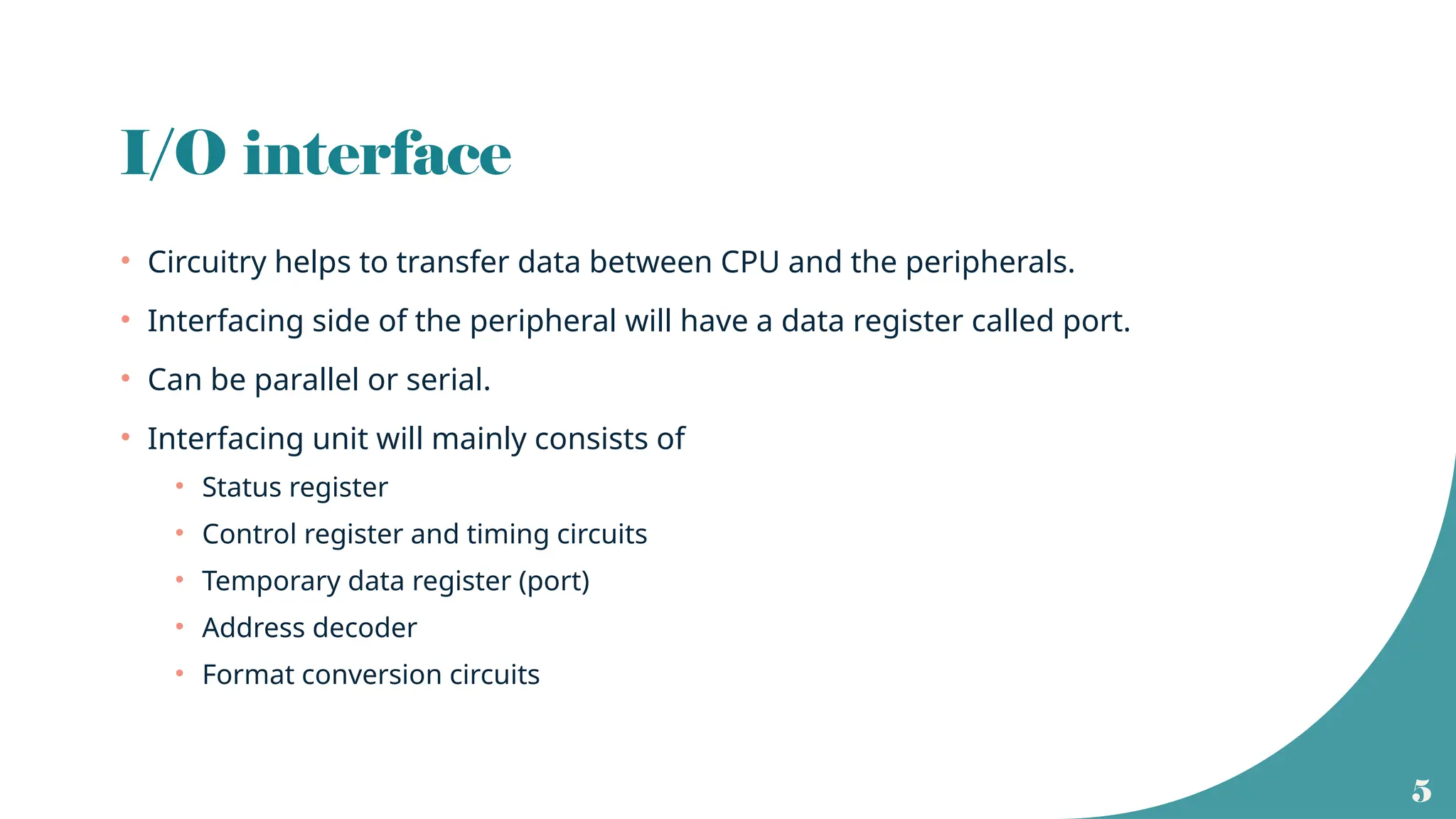 5
I/O interface
• Circuitry helps to transfer data between CPU and the peripherals.
• Interfacing side of the peripheral will have a data register called port.
• Can be parallel or serial.
• Interfacing unit will mainly consists of
• Status register
• Control register and timing circuits
• Temporary data register (port)
• Address decoder
• Format conversion circuits
 