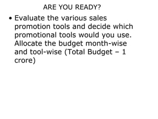 ARE YOU READY?
• Evaluate the various sales
  promotion tools and decide which
  promotional tools would you use.
  Allocate the budget month-wise
  and tool-wise (Total Budget – 1
  crore)
 