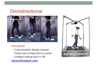 Omnidirectional
Treadmills
• Infinadeck
• 2 axis treadmill, flexible material
• Tracks user to keep them in centre
• Limitless walking input in VR
• www.infinadeck.com
 