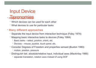 Input Device
Taxonomies
• Helps to determine:
• Which devices can be used for each other
• What devices to use for particular tasks
• Many different approaches
• Separate the input device from interaction technique (Foley 1974)
• Mapping basic interactive tasks to devices (Foley 1984)
• Basic tasks – select, position, orient, etc.
• Devices – mouse, joystick, touch panel, etc.
• Consider Degrees of Freedom and properties sensed (Buxton 1983)
• motion, position, pressure
• Distinguish bet. absolute/relative input, individual axes (Mackinlay 1990)
• separate translation, rotation axes instead of using DOF
 