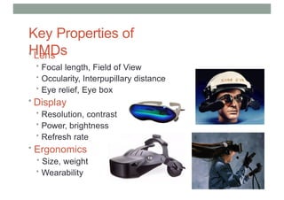 Key Properties of
HMDs
• Lens
• Focal length, Field of View
• Occularity, Interpupillary distance
• Eye relief, Eye box
• Display
• Resolution, contrast
• Power, brightness
• Refresh rate
• Ergonomics
• Size, weight
• Wearability
 
