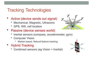 Tracking Technologies
 Active (device sends out signal)
• Mechanical, Magnetic, Ultrasonic
• GPS, Wifi, cell location
 Passive (device senses world)
• Inertial sensors (compass, accelerometer, gyro)
• Computer Vision
• Marker based, Natural feature tracking
 Hybrid Tracking
• Combined sensors (eg Vision + Inertial)
 